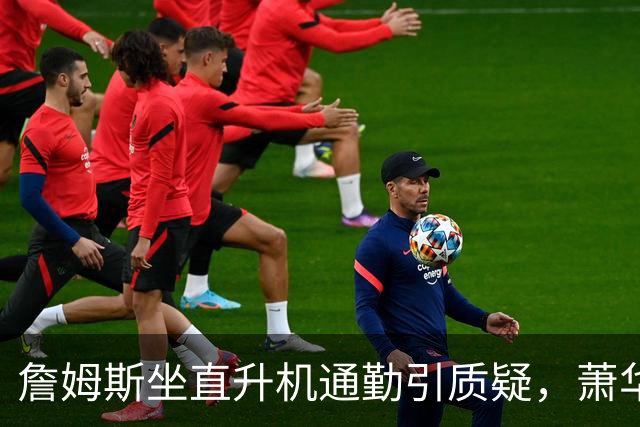 詹姆斯坐直升机通勤引质疑，萧华回应：球队没掺和就没问题